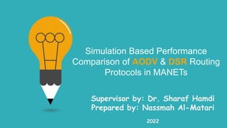 Simulation Based Performance
Comparison of AODV & DSR Routing
Protocols in MANETs
Supervisor by: Dr. Sharaf Hamdi
Prepared by: Nassmah Al-Matari
2022
 