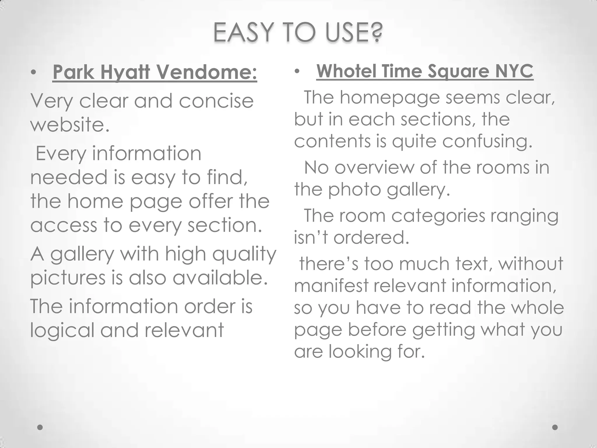 EASY TO USE? Whotel Time Square NYC  The homepageseemsclear, but in each sections, the contents isquiteconfusing.  No overview of the rooms in the photo gallery.  The room categoriesrangingisn’tordered. there’stoomuchtext, withoutmanifest relevant information, soyou have to read the whole page beforegettingwhatyou are looking for.Park HyattVendome:Veryclear and concise website.Every information  needediseasy to find, the home page offer the access to every section.A gallerywithhighqualitypicturesisalsoavailable.The information orderislogical and relevant 