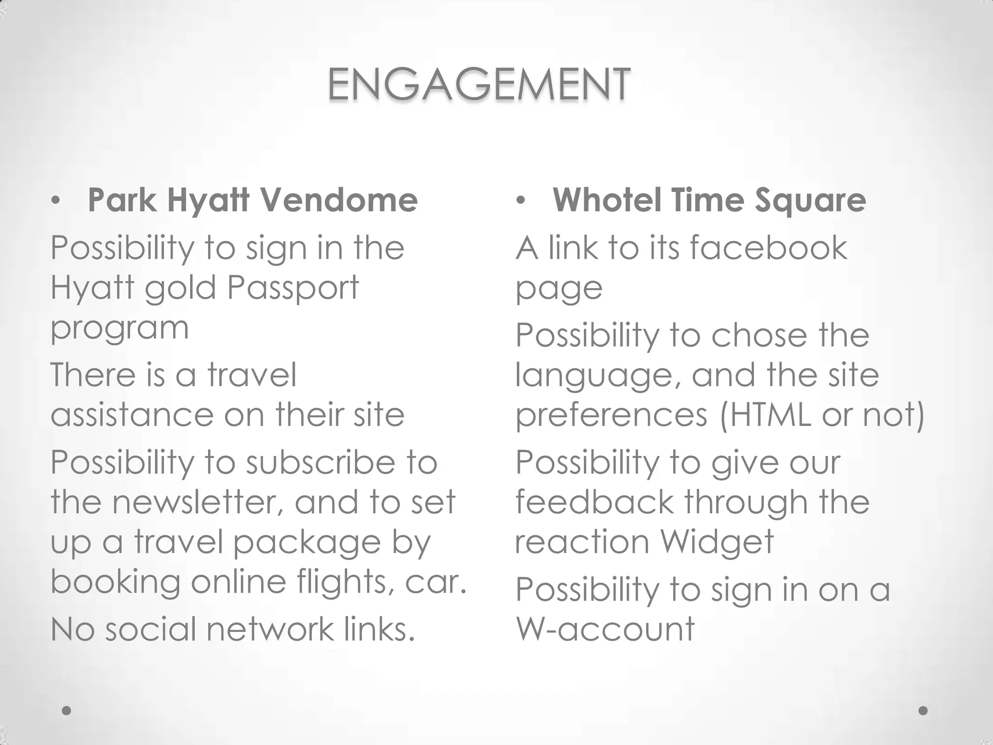 ENGAGEMENTWhotel Time SquareAlink to itsfacebook pagePossibility to chose the language, and the site preferences (HTML or not)Possibility to giveour feedback through the reactionWidgetPossibility to sign in on a W-accountPark HyattVendomePossibility to sign in the Hyatt gold Passport programThere is a travel assistance on their sitePossibility to subscribe to the newsletter, and to set up a travel package by booking online flights, car. No social network links.