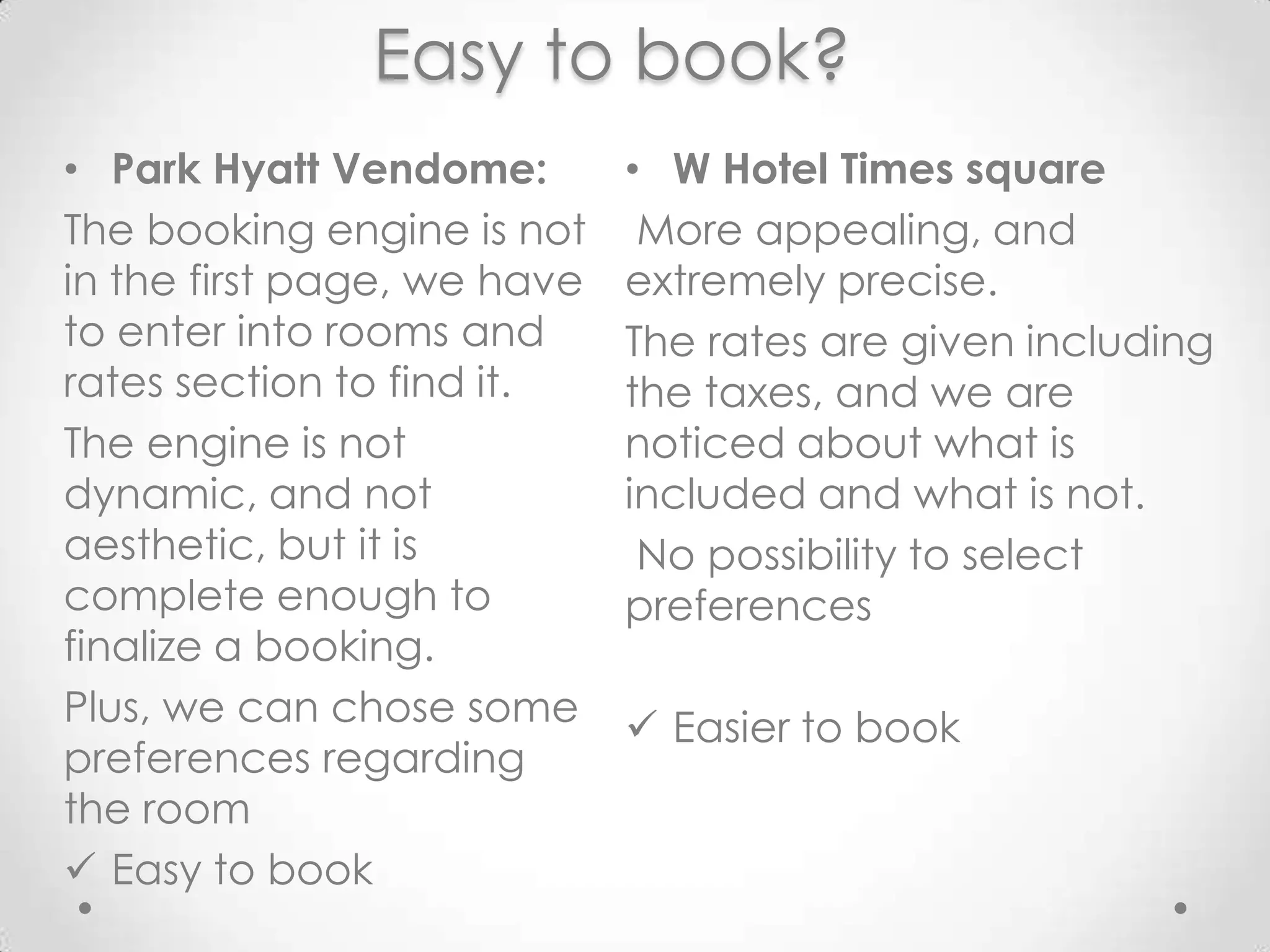 Easy to book?W Hotel Times square More appealing, and extremelyprecise. The rates are givenincluding the taxes, and we are noticed about whatisincluded and whatis not.No possibility to select preferencesEasier to bookPark HyattVendome:The bookingengineis not in the first page, we have to enter intorooms and rates section to findit.The engineis not dynamic, and not aesthetic, but itiscompleteenough to finalize a booking. Plus, wecan chose somepreferencesregarding the room Easy to book	Easy to share?W Hotel Times squarePossibility to likeit on Facebook instantaneously, thus to have their page.Park HyattVendome:No way to shareit