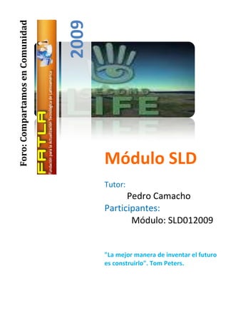 2009
Foro: Compartamos en Comunidad




                                        Módulo SLD
                                        Tutor:
                                              Pedro Camacho
                                        Participantes:
                                               Módulo: SLD012009


                                        "La mejor manera de inventar el futuro
                                        es construirlo". Tom Peters.
 