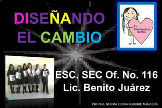 ESC. SEC Of. No. 116
Lic. Benito Juárez
DISEÑANDO
EL CAMBIO
PROFRA. NORMA ELVIRA AGUIRRE MANCERA
 