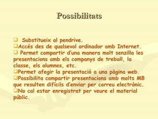 Possibilitats Substitueix al pendrive. Accés des de qualsevol ordinador amb Internet. Permet compartir d’una manera molt senzilla les presentacions amb els companys de treball, la classe, els alumnes, etc.  Permet afegir la presentació a una pàgina web. Possibilita compartir presentacions amb molts MB que resulten difícils d’enviar per correu electrònic. No cal estar enregistrat per veure el material públic. 