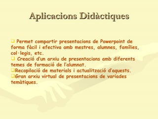 Aplicacions Didàctiques Permet compartir presentacions de Powerpoint de forma fàcil i efectiva amb mestres, alumnes, famílies, col·legis, etc. Creació d’un arxiu de presentacions amb diferents temes de formació de l’alumnat. Recopilació de materials i actualització d’aquests. Gran arxiu virtual de presentacions de variades temàtiques.   
