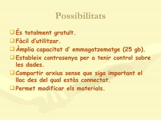 Possibilitats És totalment gratuït. Fàcil d’utilitzar. Àmplia capacitat d’ emmagatzematge (25 gb). Estableix contrasenya per a tenir control sobre les dades.  Compartir arxius sense que siga important el lloc des del qual estàs connectat. Permet modificar els materials. 
