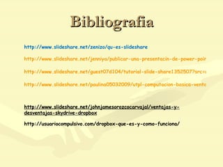 Bibliografia http://www.slideshare.net/zenizo/qu-es-slideshare http://www.slideshare.net/jenniya/publicar-una-presentacin-de-power-point-en-slideshare-20649?src=related_normal&rel=1435119 http://www.slideshare.net/guest07d104/tutorial-slide-share1352507?src=related_normal&rel=2100608 http://www.slideshare.net/paulina05032009/utpl-computacion-basica-ventajas-y-desventajas-de-slideshare   http://www.slideshare.net/johnjamesorozcocarvajal/ventajas-y-desventajas-skydrive-dropbox http://usuariocompulsivo.com/dropbox-que-es-y-como-funciona/ 