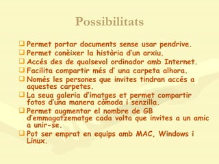 Possibilitats Permet portar documents sense usar pendrive. Permet conèixer la història d’un arxiu. Accés des de qualsevol ordinador amb Internet. Facilita compartir més d’ una carpeta alhora. Només les persones que invites tindran accés a aquestes carpetes. La seua galeria d’imatges et permet compartir fotos d’una manera còmoda i senzilla. Permet augmentar el nombre de GB d’emmagatzematge cada volta que invites a un amic a unir-se. Pot ser emprat en equips amb MAC, Windows i Linux. 