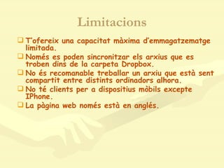 Limitacions T’ofereix una capacitat màxima d’emmagatzematge limitada. Només es poden sincronitzar els arxius que es troben dins de la carpeta Dropbox. No és recomanable treballar un arxiu que està sent compartit entre distints ordinadors alhora. No té clients per a dispositius mòbils excepte IPhone. La pàgina web només està en anglés. 