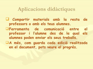 Aplicacions didàctiques Compartir materials amb la resta de professors o amb els teus alumnes. Ferramenta de comunicació entre el professor i l’alumne des de la qual els alumnes poden enviar els seus treballs. A més, com guarda cada edició realitzada en el document, pots veure el progrés. 