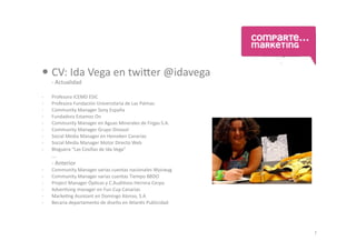  CV:	
  Ida	
  Vega	
  en	
  twi.er	
  @idavega	
  
	
     -­‐	
  Actualidad	
  

-­‐    Profesora	
  ICEMD	
  ESIC	
  
-­‐    Profesora	
  Fundación	
  Universitaria	
  de	
  Las	
  Palmas	
  
-­‐    Community	
  Manager	
  Sony	
  España	
  
-­‐    Fundadora	
  Estamos	
  On	
  	
  	
  
-­‐    Community	
  Manager	
  en	
  Aguas	
  Minerales	
  de	
  Firgas	
  S.A.	
  
-­‐    Community	
  Manager	
  Grupo	
  Dinosol	
  	
  
-­‐    Social	
  Media	
  Manager	
  en	
  Heineken	
  Canarias	
  
-­‐    Social	
  Media	
  Manager	
  Motor	
  Directo	
  Web	
  
-­‐    Bloguera	
  “Las	
  Cosillas	
  de	
  Ida	
  Vega”	
  	
  
	
     ….	
  
	
     -­‐	
  Anterior	
  
-­‐    Community	
  Manager	
  varias	
  cuentas	
  nacionales	
  Wysiwyg	
  
-­‐    Community	
  Manager	
  varias	
  cuentas	
  Tiempo	
  BBDO	
  
-­‐    Project	
  Manager	
  ÓpUcas	
  y	
  C.AudiUvos	
  Herrera	
  Cerpa	
  
-­‐    AdverUsing	
  manager	
  en	
  Fun	
  Cup	
  Canarias	
  
-­‐    MarkeUng	
  Assistant	
  en	
  Domingo	
  Alonso,	
  S.A	
  
-­‐    Becaria	
  departamento	
  de	
  diseño	
  en	
  AtlanUs	
  Publicidad	
  




                                                                                      1
 