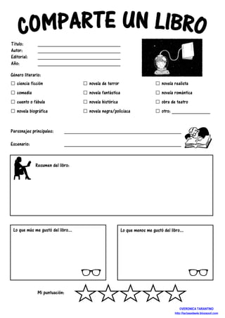 Género literario:
□ ciencia ficción
□ comedia
□ cuento o fábula
□ novela biográfica
Personajes principales: __________________________________________________
Escenario: _________________________________________________
Mi puntuación:
Lo que más me gustó del libro...
Resumen del libro:
Título: ___________________________
Autor: ___________________________
Editorial: ___________________________
Año: ___________________________
□ novela de terror
□ novela fantástica
□ novela histórica
□ novela negra/policiaca
□ novela realista
□ novela r
□ obra de teatro
□ otro:
__________________________________________________
_________________________________________________
Lo que menos me gustó del libro...
____________________________
____________________________
____________________________
____________________________
novela realista
novela romántica
obra de teatro
otro: _____________
__________________________________________________
_________________________________________________
gustó del libro...
©VERONICA TARANTINO
http://laclasedeele.blogspot.com
