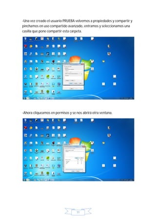 -Una vez creado el usuario PRUEBA volvemos a propiedades y compartir y
pinchamos en uso compartido avanzado, entramos y seleccionamos una
casilla que pone compartir esta carpeta.




-Ahora cliqueamos en permisos y se nos abrirá otra ventana.




                                   11
 
