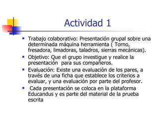 Actividad 1 Trabajo colaborativo: Presentación grupal sobre una determinada máquina herramienta ( Torno, fresadora, limadoras, taladros, sierras mecánicas).  Objetivo: Que el grupo investigue y realice la presentación  para sus compañeros. Evaluación: Existe una evaluación de los pares, a través de una ficha que establece los criterios a evaluar, y una evaluación por parte del profesor. Cada presentación se coloca en la plataforma Educandus y es parte del material de la prueba escrita 