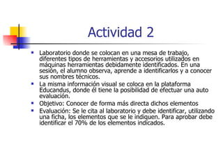 Actividad 2   Laboratorio donde se colocan en una mesa de trabajo, diferentes tipos de herramientas y accesorios utilizados en máquinas herramientas debidamente identificados. En una sesión, el alumno observa, aprende a identificarlos y a conocer sus nombres técnicos. La misma información visual se coloca en la plataforma Educandus, donde él tiene la posibilidad de efectuar una auto evaluación.  Objetivo: Conocer de forma más directa dichos elementos Evaluación: Se le cita al laboratorio y debe identificar, utilizando una ficha, los elementos que se le indiquen. Para aprobar debe identificar el 70% de los elementos indicados. 