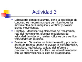Actividad 3   Laboratorio donde el alumno, tiene la posibilidad de conocer, los mecanismos que permiten todos los movimientos de la máquina y verificar y evaluar dichos movimientos. Objetivo: Identificar los elementos de transmisión, ruta del movimiento, efectuar mediciones de velocidad de rotación, realizar cálculos para verificar velocidades de rotación. Evaluación: Se realiza  un informe escrito, por cada grupo de trabajo, donde se evalúa la estructuración, veracidad, rigurosidad, calidad del informe y precisión de los cálculos. Hay una retroalimentación con las observaciones, si éste no es aprobado. 