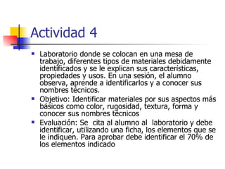 Actividad 4 Laboratorio donde se colocan en una mesa de trabajo, diferentes tipos de materiales debidamente identificados y se le explican sus características, propiedades y usos. En una sesión, el alumno observa, aprende a identificarlos y a conocer sus nombres técnicos. Objetivo: Identificar materiales por sus aspectos más básicos como color, rugosidad, textura, forma y conocer sus nombres técnicos Evaluación: Se  cita al alumno al  laboratorio y debe identificar, utilizando una ficha, los elementos que se le indiquen. Para aprobar debe identificar el 70% de los elementos indicado   