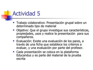 Actividad 5 Trabajo colaborativo: Presentación grupal sobre un determinado tipo de material Objetivo: Que el grupo investigue sus características, propiedades, usos y realice la presentación  para sus compañeros. Evaluación: Existe una evaluación de los pares, a través de una ficha que establece los criterios a evaluar, y una evaluación por parte del profesor.  Cada presentación se coloca en la plataforma Educandus y es parte del material de la prueba escrita 
