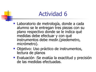 Actividad 6 Laboratorio de metrología, donde a cada alumno se le entregan tres piezas con su plano respectivo donde se le indica qué medidas debe efectuar y con qué instrumentos debe medir.(piedemetro, micrómetro).  Objetivo: Uso práctico de instrumentos, lectura de planos Evaluación :Se evalúa la exactitud y precisión de las medidas efectuadas. 