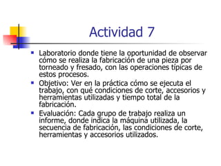 Actividad 7 Laboratorio donde tiene la oportunidad de observar cómo se realiza la fabricación de una pieza por torneado y fresado, con las operaciones típicas de estos procesos. Objetivo: Ver en la práctica cómo se ejecuta el trabajo, con qué condiciones de corte, accesorios y herramientas utilizadas y tiempo total de la fabricación. Evaluación: Cada grupo de trabajo realiza un informe, donde indica la máquina utilizada, la secuencia de fabricación, las condiciones de corte, herramientas y accesorios utilizados. 