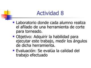 Actividad 8 Laboratorio donde cada alumno realiza el afilado de una herramienta de corte para torneado. Objetivo: Adquirir la habilidad para ejecutar este trabajo, medir los ángulos de dicha herramienta. Evaluación: Se evalúa la calidad del trabajo efectuado 
