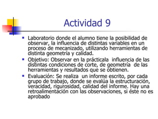 Actividad 9 Laboratorio donde el alumno tiene la posibilidad de observar, la influencia de distintas variables en un proceso de mecanizado, utilizando herramientas de distinta geometría y calidad. Objetivo: Observar en la prácticala  influencia de las distintas condiciones de corte, de geometría  de las herramientas y resultados que se obtienen. Evaluación: Se realiza  un informe escrito, por cada grupo de trabajo, donde se evalúa la estructuración, veracidad, rigurosidad, calidad del informe. Hay una retroalimentación con las observaciones, si éste no es aprobado   