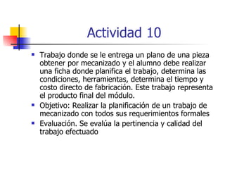 Actividad 10 Trabajo donde se le entrega un plano de una pieza obtener por mecanizado y el alumno debe realizar una ficha donde planifica el trabajo, determina las condiciones, herramientas, determina el tiempo y costo directo de fabricación. Este trabajo representa el producto final del módulo. Objetivo: Realizar la planificación de un trabajo de mecanizado con todos sus requerimientos formales Evaluación. Se evalúa la pertinencia y calidad del trabajo efectuado 