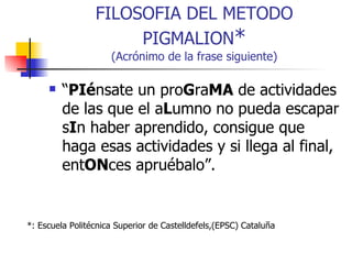 FILOSOFIA DEL METODO PIGMALION * (Acrónimo de la frase siguiente) “ PIé nsate un pro G ra MA  de actividades de las que el a L umno no pueda escapar s I n haber aprendido, consigue que haga esas actividades y si llega al final, ent ON ces apruébalo”.  *: Escuela Politécnica Superior de Castelldefels,(EPSC) Cataluña  