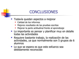 CONCLUSIONES Todavía quedan aspectos a mejorar Calidad de los informes Mejores resultados de las pruebas escritas Mejorar la parte actitudinal frente al aprendizaje Lo importante es pensar y planificar muy en detalle todas las actividades Requiere bastante trabajo, la realización de las actividades, ya que normalmente son 5 grupos de 6 alumnos Lo que se espera es que este esfuerzo sea debidamente reconocido 