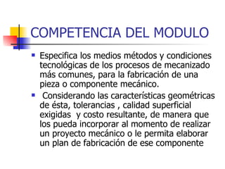 COMPETENCIA DEL MODULO Especifica los medios métodos y condiciones tecnológicas de los procesos de mecanizado más comunes, para la fabricación de una pieza o componente mecánico. Considerando las características geométricas de ésta, tolerancias , calidad superficial exigidas  y costo resultante, de manera que los pueda incorporar al momento de realizar un proyecto mecánico o le permita elaborar un plan de fabricación de ese componente  