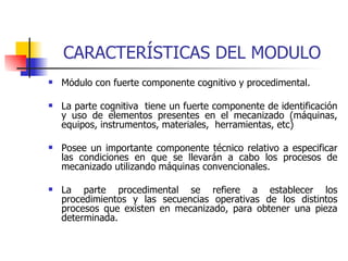 CARACTERÍSTICAS DEL MODULO Módulo con fuerte componente cognitivo y procedimental.  La parte cognitiva  tiene un fuerte componente de identificación y uso de elementos presentes en el mecanizado (máquinas, equipos, instrumentos, materiales,  herramientas, etc)  Posee un importante componente técnico relativo a especificar las condiciones en que se llevarán a cabo los procesos de mecanizado utilizando máquinas convencionales. La parte procedimental se refiere a establecer los procedimientos y las secuencias operativas de los distintos procesos que existen en mecanizado, para obtener una pieza determinada. 