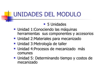 UNIDADES DEL MODULO 5 Unidades Unidad 1:Conociendo las máquinas herramientas  sus componentes y accesorios   Unidad 2:Materiales para mecanizado Unidad 3:Metrología de taller Unidad 4:Procesos de mecanizado  más comunes  Unidad 5: Determinando tiempo y costos de mecanizado 