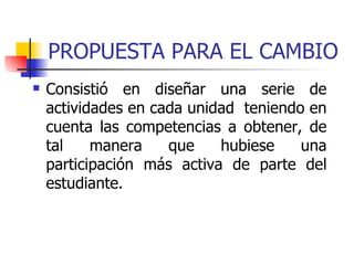 PROPUESTA PARA EL CAMBIO Consistió en diseñar una serie de actividades en cada unidad  teniendo en cuenta las competencias a obtener, de tal manera que hubiese una participación más activa de parte del estudiante.  