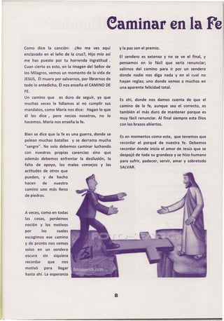 eaminar en la Fe
Como dice           la cancion:          ¿No me ves aquí                 y la paz son el premio.
enclavado en el leño de la cruz?, Hijo mío así
                                                                         El sendero es extenso y no se ve el final, y
me has puesto             por tu horrenda          ingratitud    .
                                                                         pensamos     en lo fácil     que   sería renunciar;
Cuan cierto es esto, en la Imagen del Señor de
                                                                         salirnos del camino       para ir por un sendero
los Milagros, vemos un momento de la vida de
                                                                         donde nadie nos diga nada y en el cual no
JESUS, Él muere por salvarnos, por librarnos de
                                                                         hayan reglas; uno donde vemos a muchos en
todo lo antedicho, Él nos enseña el CAMINO DE
                                                                         una aparente felicidad total.
FE.
Un camino que               es duro de seguir, ya que
                                                                         Es ahí, donde    nos damos cuenta de que el
muchas veces le fallamos                    al no cumplir      sus
                                                                         camino de la fe, aunque sea el correcto,. es
mandatos, como María nos dice:                    Hagan lo que
                                                                         también    el más duro de mantener       porque es
él les dice,             pero     necios      nosotros,   no    lo
                                                                         muy fácil renunciar. Al final siempre esta Dios
hacemos. María nos enseña la fe.
                                                                         con los brazos abiertos.

Bien se dice que la fe es una guerra, donde se
                                                                         Es en momentos como este, que tenemos que
pelean muchas batallas                 y se derrama mucha
                                                                         recordar   el porqué      de nuestra fe. Debemos
"sangre".     No solo debemos caminar luchando
                                                                         recordar donde inicia el amor de Jesús que se
con     nuestras          propias      carencias     sino      que
                                                                         despojó de toda su grandeza y se hizo humano
además debemos                  enfrentar     la desilusión,    la
                                                                         para sufrir, padecer, servir, amar y sobretodo
falta    de apoyo,          los       malos    consejos     y las
                                                                         SALVAR.
actitudes de otros que
pueden,       y     de     hecho
hacen         de         nuestro
camino uno más lleno
de piedras.



A veces, como en todas
las     cosas,         perdemos
noción      y los motivos
por         los            cuales
escogimos ese camino
y de pronto nos vemos
solos    en       un     sendero
oscuro        sin        siquiera
recordar            que         nos
motivó        para         llegar
hasta" ahí. La esperanza




                                                                     8
 