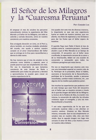 El Señor de los Milagros
y la "Cuaresma Peruana"
                                                                                      Por: Gonzalo Len

Al empezar el mes de octubre los peruanos                Uno puede vivir este mes de diversas maneras,
naturalmente vivimos la experiencia del Mes              lo importante   es que sea una experiencia
Morado y el Señor de los Milagros, con toda su           fuerte en medio de nuestro caminar, que nos
colorida y variada devoción, entra en nuestra            aliente, nos llene de esperanza y nos fortalezca
conciencia y en nuestros corazones.                      para dar los frutos    que el Señor espera de
                                                         nosotros.
Ésta arraigada devoción   en Lima, en el Perú y,
ahora también, en muchas ciudades alrededor              El querido Papa Juan Pablo 11llamó al mes de
del mundo, nos ayuda a centrar           nuestro         octubre como la cuaresma peruana ,haciendo
corazón en el amor misericordioso    del Señor           alusión a que el Mes Morado es un tiempo de
que se entrega en la Cruz para reconciliarnos y          conversión. El encuentro con el Señor Jesús
darnos la vida nueva.                                    crucificado, la experiencia cercana de su amor y
                                                         de su misericordia, deben ser una ocasión de
No hay manera que el mes de octubre no los               conversión    y renovación     para todos los
sintamos como distinto y especial, pero sí               cristianos peregrinos por estas tierras.
puede pasarnos que sea simplemente uno más.
Por eso lo. importante     es que tomemos                Por eso es importante que vivamos este mes
conciencia  de este tiempo       de fiesta   y           con una intensidad especial en nuestra vida de
celebración para todos los peruanos y devotos            fe. Participar de la procesión, llevar el hábito,
y aprovechemos     la ocasión   para   crecer   en       acercarse al Sacramento de la Reconciliación,
nuestra experiencia de fe.                               participar de la Eucaristía, ayudar a personas
                                                         necesitadas, cambiar malas conductas, etc., son
                                                         algunos de los medios que podemos poner.

                                                         Son muchas las experiencias que podemos vivir
                                                         en este tiempo que sean fruto del encuentro
                                                         con el Señor que se muestra cercano a través
                                                         de la querida imagen del Señor de los Milagros.
                                                         la lectura de la Palabra de Dios, la oración más
                                                         intensa, la conversión de cada día, las virtudes
                                                         cristianas según el evangelio, y una vez más:
                                                         Reconciliación y Eucaristía.


                                                         y son estas experiencias     de fe las que van
                                                         centrando nuestras vidas y nos alientan en
                                                         nuestro caminar. Vivamos un Mes Morado
                                                         intenso, renovado. Que no sea simplemente     un
                                                         octubre más en nuestra vida, sino uno bien
                                                         vivido. Que la sagrada imagen nos haga más
                                                         cercano el amor de Dios y nos mueva a crecer
                                                         en nuestra vida cristiana.



                                                     2
 