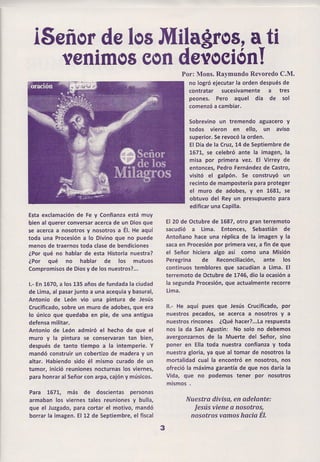 lSeñor de los Milagros, a ti
    venímes con del10eión T
                                                            Por: Mons. Raymundo          Revoredo C.M.
                                                                 no logró ejecutar la orden después de
                                                                 contratar    sucesivamente    a   tres
                                                                 peones. Pero aquel       día   de   sol
                                                                 comenzó a cambiar.

                                                                 Sobrevino un tremendo aguacero y
                                                                 todos vieron   en ello, un aviso
                                                                 superior. Se revocó la orden.
                                                                 El Día de la Cruz, 14 de Septiembre de
                                                                 1671, se celebró ante la imagen, la
                                                                 misa por primera vez. El Virrey de
                                                                 entonces, Pedro Fernández de Castro,
                                                                 visitó el galpón. Se construyó un
                                                                 recinto de mampostería para proteger
                                                                 el muro de adobes, y en 1681, se
                                                                 obtuvo del Rey un presupuesto para
                                                                 edificar una Capilla.
Esta exclamación de Fe y Confianza está muy
bien al querer conversar acerca de un Dios que         El 20 de Octubre de 1687, otro gran terremoto
se acerca a nosotros y nosotros a Él. He aquí          sacudió a Lima. Entonces, Sebastián de
toda una Procesión a lo Divino que no puede            Antoñano hace una réplica de la imagen y la
menos de traernos toda clase de bendiciones            saca en Procesión por primera vez, a fin de que
¿Por qué no hablar de esta Historia nuestra?           el Señor hiciera algo así como una Misión
¿Por qué       no  hablar   de    los  mutuos          Peregrina    de    Reconciliación,   ante    los
Compromisos de Dios y de los nuestros? ..              continuos temblores que sacudían a Lima. El
                                                       terremoto de Octubre de 1746, dio la ocasión a
1.- En 1670, a los 135 años de fundada la ciudad       la segunda Procesión, que actualmente recorre
de Lima, al pasar junto a una acequia y basural,       Lima.
Antonio de León vio una pintura de Jesús
Crucificado, sobre un muro de adobes, que era          11.- He aquí pues que Jesús Crucificado, por
lo único que quedaba en pie, de una antigua            nuestros pecados, se acerca a nosotros y a
defensa militar.                                       nuestros rincones ¿Qué hacer? ..La respuesta
Antonio de León admiró el hecho de que el              nos la da San Agustín: No solo no debemos
muro y la pintura se conservaran tan bien,             avergonzarnos de la Muerte del Señor, sino
después de tanto tiempo a la intemperie. Y             poner en Ella toda nuestra confianza y toda
mandó construir un cobertizo de madera y un            nuestra gloria, ya que al tomar de nosotros la
altar. Habiendo sido él mismo curado de un             mortalidad cual la encontró en nosotros, nos
tumor, inició reuniones nocturnas los viernes,         ofreció la máxima garantía de que nos daría la
para honrar al Señor con arpa, cajón y músicos.        Vida, que no podemos tener por nosotros
                                                       mismos.
Para   1671,   más   de   doscientas   personas
armaban   los viernes tales reuniones y bulla,                Nuestra divisa, en adelante:
que el Juzgado, para cortar el motivo, mandó                    Jesús viene a nosotros,
borrar la imagen. El 12 de Septiembre, el fiscal               nosotros vamos hacia Él.
                                                   3
 