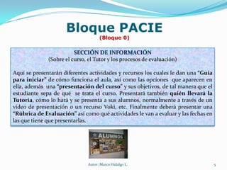 Bloque PACIE(Bloque 0)Nos concierne mencionar el Bloque PACIE o Bloque cero.Este es el bloque más importante del aula. Pues  a través de él, el Tutor lo deberá diseñar de tal manera que  cautive la atención y el interés por parte del alumno hacia la materia que está estudiando, de tal manera que, iniciando con entusiasmo llegue a culminar con éxito  hasta su correspondiente graduación. Autor: Marco Hidalgo L.3