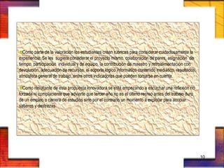 Como parte de la valoración los estudiantes crean rúbricas para considerar cuidadosamente la
experiencia. Se les sugiere considerar el proyecto mismo, colaboración de pares, asignación de
tiempo, participación individual y de equipo, la contribución de maestro y retroalimentación con
devolución, adecuación de recursos, el soporte lógico informático contenido mediático, resultados,
atmósfera general de trabajo, entre otros indicadores que pueden tomarse en cuenta.
Como resultante de esta propuesta innovadora se está empezando a escuchar una reflexión no
forzada ni complaciente que advierte que tercer año no es el último recreo antes del trabajo duro
de un empleo o carrera de estudios sino por el contrario un momento a explotar para acopiar
saberes y destrezas
10