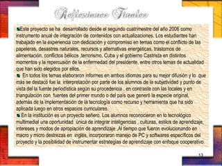 Este proyecto se ha desarrollado desde el segundo cuatrimestre del año 2006 como
instrumento anual de integración de contenidos con actualizaciones. Los estudiantes han
trabajado en la experiencia con dedicación y compromiso en temas como el conflicto de las
papeleras, desastres naturales, recursos y alternativas energéticas, trastornos de
alimentación, conflictos bélicos ,terrorismo, Cuba y el gobierno Castrista en distintos
momentos y la repercusión de la enfermedad del presidente, entre otros temas de actualidad
que han sido elegidos por ellos.
En todos los temas elaboraron informes en ambos idiomas para su mejor difusión y lo que
más se destacó fue la interpretación por parte de los alumnos de la subjetividad y punto de
vista del la fuente periodística según su procedencia , en contraste con las locales y en
triangulación con fuentes del primer mundo o del país que generó la especie original,
además de la implementación de la tecnología como recurso y herramienta que ha sido
aplicada luego en otros espacios curriculares.
En la institución es un proyecto señero. Los alumnos reconocieron en lo tecnológico
multimedial una oportunidad única de integrar inteligencias , culturas, estilos de aprendizaje,
intereses y modos de apropiación de aprendizaje .Al tiempo que fueron evolucionando en
macro y micro destrezas en inglés, incorporaron manejo de PC y softwares específicos del
proyecto y la posibilidad de instrumentar estrategias de aprendizaje con enfoque cooperativo.
13