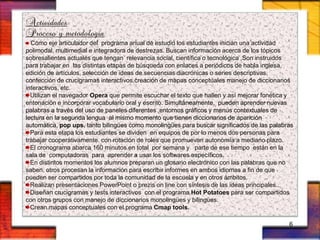 Actividades
Proceso y metodología
Como eje articulador del programa anual de estudio los estudiantes inician una actividad
polimodal, multimedial e integradora de destrezas. Buscan información acerca de los tópicos
sobresalientes actuales que tengan relevancia social, científica o tecnológica ,Son instruidos
para trabajar en las distintas etapas de búsqueda con enlaces a periódicos de habla inglesa,
edición de artículos, selección de ideas de secuencias diacrónicas o series descriptivas,
confección de crucigramas interactivos,creación de mapas conceptuales manejo de diccionarios
interactivos, etc.
Utilizan el navegador Opera que permite escuchar el texto que hallen y así mejorar fonética y
entonación e incorporar vocabulario oral y escrito. Simultáneamente, pueden aprender nuevas
palabras a través del uso de paneles diferentes ,entornos gráficos y menús contextuales de
lectura en la segunda lengua al mismo momento que tienen diccionarios de aparición
automática, pop ups, tanto bilingües como monolingües para buscar significados de las palabras
Para esta etapa los estudiantes se dividen en equipos de por lo menos dos personas para
trabajar cooperativamente. con rotación de roles que promuevan autonomía a mediano plazo.
El cronograma abarca 160 minutos en total por semana y parte de ese tiempo están en la
sala de computadoras para aprender a usar los softwares específicos.
En distintos momentos los alumnos preparan un glosario electrónico con las palabras que no
saben. otros procesan la información para escribir informes en ambos idiomas a fin de que
pueden ser compartidos por toda la comunidad de la escuela y en otros ámbitos.
Realizan presentaciones PowerPoint o prezis on line con síntesis de las ideas principales..
Diseñan crucigramas y tests interactivos con el programa Hot Potatoes para ser compartidos
con otros grupos con manejo de diccionarios monolingües y bilingües.
Crean mapas conceptuales con el programa Cmap tools.
6