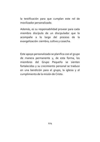 124
la testificación para que cumplan este rol de
movilizador personalizado.
Además, es su responsabilidad proveer para cada
miembro discípulo de un discipulador que lo
acompañe a lo largo del proceso de la
evangelización: siembra, cultivo y cosecha.
Este apoyo personalizado se planifica con el grupo
de manera permanente y, de esta forma, los
miembros del Grupo Pequeño se sienten
fortalecidos y su crecimiento personal se traduce
en una bendición para el grupo, la iglesia y el
cumplimiento de la misión de Cristo.
 