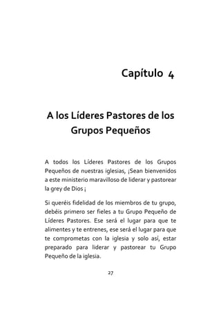 27
Capítulo 4
A los Líderes Pastores de los
Grupos Pequeños
A todos los Líderes Pastores de los Grupos
Pequeños de nuestras iglesias, ¡Sean bienvenidos
a este ministerio maravilloso de liderar y pastorear
la grey de Dios ¡
Si queréis fidelidad de los miembros de tu grupo,
debéis primero ser fieles a tu Grupo Pequeño de
Líderes Pastores. Ese será el lugar para que te
alimentes y te entrenes, ese será el lugar para que
te comprometas con la iglesia y solo así, estar
preparado para liderar y pastorear tu Grupo
Pequeño de la iglesia.
 