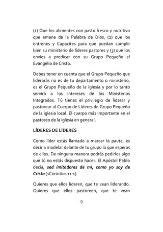 9
(1) Que los alimentes con pasto fresco y nutritivo
que emane de la Palabra de Dios, (2) que los
entrenes y Capacites para que puedan cumplir
bien su ministerio de líderes pastores y (3) que los
envíes a predicar con su Grupo Pequeño el
Evangelio de Cristo.
Debes tener en cuenta que el Grupo Pequeño que
liderarás no es de tu departamento o ministerio,
es el Grupo Pequeño de la iglesia y por lo tanto
servirá a los intereses de los Ministerios
Integrados. Tú tienes el privilegio de liderar y
pastorear al Cuerpo de Líderes de Grupo Pequeño
de la iglesia local. El cuerpo más importante en el
pastoreo de la iglesia en general.
LÍDERES DE LÍDERES
Como líder estás llamado a marcar la pauta, es
decir a modelar delante de tu grupo lo que esperas
de ellos. De ninguna manera podrás pedirles algo
que tú no estás dispuesto hacer. El Apóstol Pablo
decía, sed imitadores de mí, como yo soy de
Cristo (1Corintios 11:1).
Quieres que ellos lideren, que te vean liderando.
Quieres que ellos pastoreen, que te vean
 