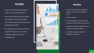 • Colores: variedad que logre llamarla
atención, que combinen entre sí.
• Letras: Que faciliten la lectura, preferir
tipo de letras claras para los textos:
como tahoma, ubuntu, arial, etc. Letras
de tamaño adecuado.
• Las diapositivas con poca información
impactan más que una con mucho
contenido, agotan menos y se
recuerdan más.
PRUEBA
• La presentación debe ser probada y
para ello se incluyen las siguientes
claves:
• 1) No lea el texto.
• 2) Las diapositivas contienen la idea
principal y usted amplia la información.
• 3) Mida el tiempo, no excederse de 45
minutos en una presentación.
• 4) Verifique elementos como: de
ortografía y redacción.
8
DISEÑO
 