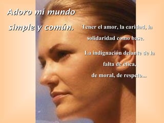 Adoro mi mundo simple y común. Tener el amor, la caridad, la solidaridad como base.   La indignación delante de la falta de ética, de moral, de respeto...  
