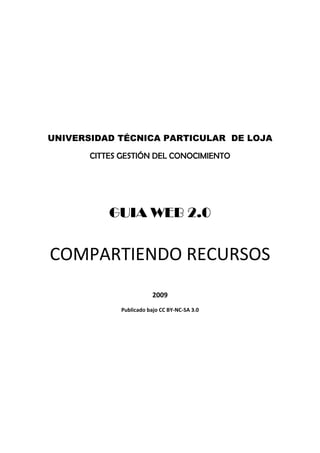  

                                 

                                 

                                 




    UNIVERSIDAD TÉCNICA PARTICULAR DE LOJA

           CITTES GESTIÓN DEL CONOCIMIENTO
                                 




               GUIA WEB 2.0
                                 



    COMPARTIENDO RECURSOS 
                                 

                             2009 
                 Publicado bajo CC BY‐NC‐SA 3.0 

 
 