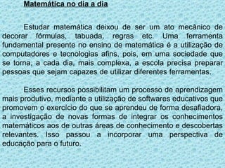 Matemática no dia a dia


      Estudar matemática deixou de ser um ato mecânico de
decorar fórmulas, tabuada, regras etc. Uma ferramenta
fundamental presente no ensino de matemática é a utilização de
computadores e tecnologias afins, pois, em uma sociedade que
se torna, a cada dia, mais complexa, a escola precisa preparar
pessoas que sejam capazes de utilizar diferentes ferramentas.

      Esses recursos possibilitam um processo de aprendizagem
mais produtivo, mediante a utilização de softwares educativos que
promovem o exercício do que se aprendeu de forma desafiadora,
a investigação de novas formas de integrar os conhecimentos
matemáticos aos de outras áreas de conhecimento e descobertas
relevantes. Isso passou a incorporar uma perspectiva de
educação para o futuro.
 