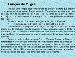 Função do 2º grau
        Pra que uma função seja considerada do 2º grau, ela terá que assumir
certas características, como: Toda função do 2º grau deve ser dos reais para
os reais, definida pela fórmula f(x) = ax2 + bx + c, sendo que a deve pertencer
ao conjunto dos reais menos o zero e que b e c deve pertencer ao conjunto
dos reais.
        Então, podemos dizer que a definição de função do 2º grau é:
        f: R→ R definida por f(x) = ax2 + bx + c, com a R* e b e c R.
        Lançamentos de projéteis: Ao lançar um objeto no espaço (dardo,
pedra, tiro de canhão) visando alcançar a maior distância possível tanto na
horizontal como na vertical, a curva descrita pelo objeto é aproximadamente
uma parábola, se considerarmos que a resistência do ar não existe ou é
pequena.
        Baseado nesta análise de equações do 2º grau a Escola de Objetos de
aprendizagem UFF decidiu promover um campeonato entre os alunos do 1º
ano do ensino médio para que potencializem seus conhecimentos teóricas e
compreendam de forma eficaz as análises dos gráficos que . Usaremos como
ferramenta o GraphMática que se trata de um software capaz de auxiliar o
aluno na análise das equações fornecidas pelo corpo docente.
 