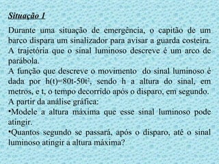 Situação 1
Durante uma situação de emergência, o capitão de um
barco dispara um sinalizador para avisar a guarda costeira.
A trajetória que o sinal luminoso descreve é um arco de
parábola.
A função que descreve o movimento do sinal luminoso é
dada por h(t)=80t-50t2, sendo h a altura do sinal, em
metros, e t, o tempo decorrido após o disparo, em segundo.
A partir da análise gráfica:
•Modele a altura máxima que esse sinal luminoso pode
atingir.
•Quantos segundo se passará, após o disparo, até o sinal
luminoso atingir a altura máxima?
 