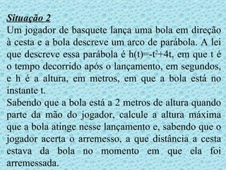 Situação 2
Um jogador de basquete lança uma bola em direção
à cesta e a bola descreve um arco de parábola. A lei
que descreve essa parábola é h(t)=-t2+4t, em que t é
o tempo decorrido após o lançamento, em segundos,
e h é a altura, em metros, em que a bola está no
instante t.
Sabendo que a bola está a 2 metros de altura quando
parte da mão do jogador, calcule a altura máxima
que a bola atinge nesse lançamento e, sabendo que o
jogador acerta o arremesso, a que distância a cesta
estava da bola no momento em que ela foi
arremessada.
 