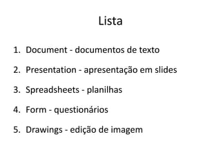 Lista

1. Document - documentos de texto

2. Presentation - apresentação em slides

3. Spreadsheets - planilhas

4. Form - questionários

5. Drawings - edição de imagem
 
